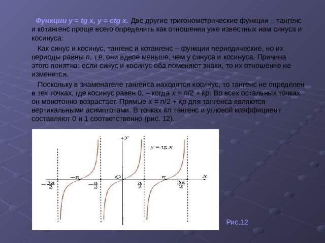  Функции у = tg х, у = ctg х.  Две другие тригонометрические функции – тангенс и котангенс проще всего определить как отношения уже известных нам синуса и косинуса:  Как синус и косинус, тангенс и котангенс – функции периодические, но их периоды равны п , т.е. они вдвое меньше, чем у синуса и косинуса. Причина этого понятна: если синус и косинус оба поменяют знаки, то их отношение не изменится.  Поскольку в знаменателе тангенса находится косинус, то тангенс не определен в тех точках, где косинус равен 0, – когда х = п /2 + kp .  Во всех остальных точках он монотонно возрастает. Прямые х = п /2 + kp для тангенса являются вертикальными асимптотами. В точках kп тангенс и угловой коэффициент составляют 0 и 1 соответственно (рис. 12).  Рис.12 