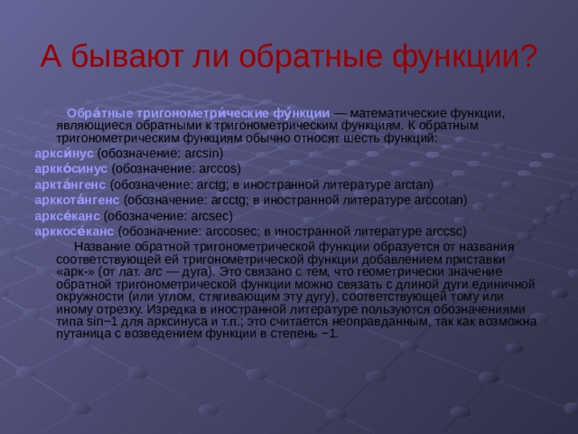А бывают ли обратные функции?  Обра́тные тригонометри́ческие фу́нкции  — математические функции, являющиеся обратными к тригонометрическим функциям. К обратным тригонометрическим функциям обычно относят шесть функций: аркси́нус  (обозначение: arcsin)  аркко́синус  (обозначение: arccos) аркта́нгенс  (обозначение: arctg; в иностранной литературе arctan)  арккота́нгенс  (обозначение: arcctg; в иностранной литературе arccotan)  арксе́канс  (обозначение: arcsec)  арккосе́канс  (обозначение: arccosec; в иностранной литературе arccsc)  Название обратной тригонометрической функции образуется от названия соответствующей ей тригонометрической функции добавлением приставки «арк-» (от лат. arc — дуга). Это связано с тем, что геометрически значение обратной тригонометрической функции можно связать с длиной дуги единичной окружности (или углом, стягивающим эту дугу), соответствующей тому или иному отрезку. Изредка в иностранной литературе пользуются обозначениями типа sin−1 для арксинуса и т.п.; это считается неоправданным, так как возможна путаница с возведением функции в степень −1. 