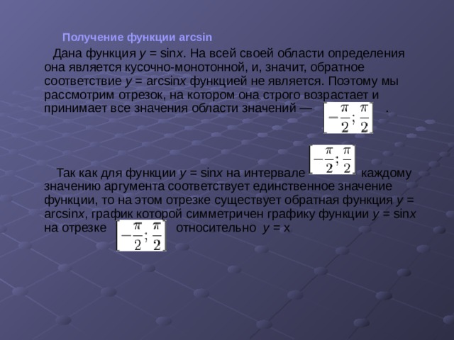  Получение функции arcsin  Дана функция y = sin x . На всей своей области определения она является кусочно-монотонной, и, значит, обратное соответствие y = arcsin x функцией не является. Поэтому мы рассмотрим отрезок, на котором она строго возрастает и принимает все значения области значений — .  Так как для функции y = sin x на интервале каждому значению аргумента соответствует единственное значение функции, то на этом отрезке существует обратная функция y = arcsin x , график которой симметричен графику функции y = sin x на отрезке относительно у = х 