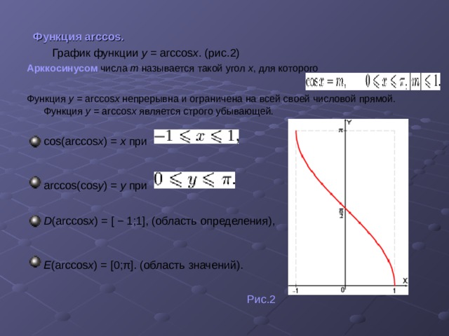  Функция arccos.  График функции y = arccos x . (рис.2) Арккосинусом числа m называется такой угол x , для которого Функция y = arccos x непрерывна и ограничена на всей своей числовой прямой. Функция y = arccos x является строго убывающей. cos(arccos x ) = x при  arccos(cos y ) = y при   D (arccos x ) = [ − 1;1], (область определения),  E (arccos x ) = [0;π]. (область значений).   Рис.2 