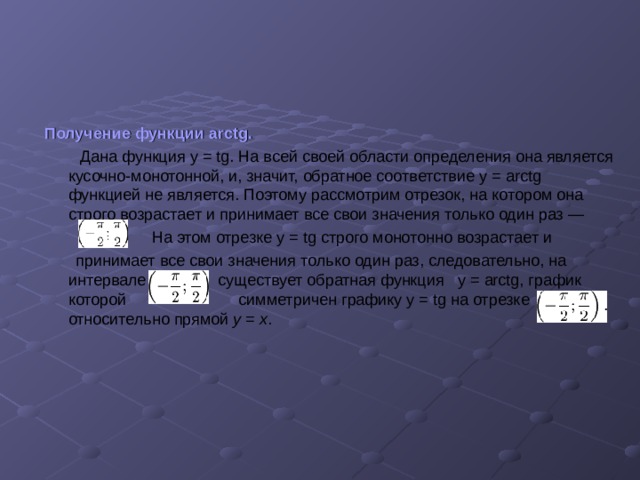 Получение функции arctg.  Дана функция  у = tg. На всей своей области определения она является кусочно-монотонной, и, значит, обратное соответствие у = arctg функцией не является. Поэтому рассмотрим отрезок, на котором она строго возрастает и принимает все свои значения только один раз —   На этом отрезке у = tg строго монотонно  возрастает и  принимает все свои значения только один раз, следовательно, на интервале   существует обратная функция   у = arctg , график которой  симметричен графику  у = tg на отрезке   относительно прямой y = x .   