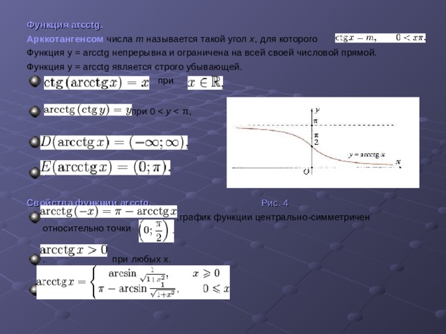 Функция arcctg .  Арккотангенсом  числа m называется такой угол x , для которого Функция  y = arcctg непрерывна и ограничена на всей своей числовой прямой.  Функция  y = arcctg является строго убывающей.   при   при 0 y .  .  Свойства функции arcctg. Рис. 4 . ,график функции центрально-симметричен относительно точки  . при любых х.  . 