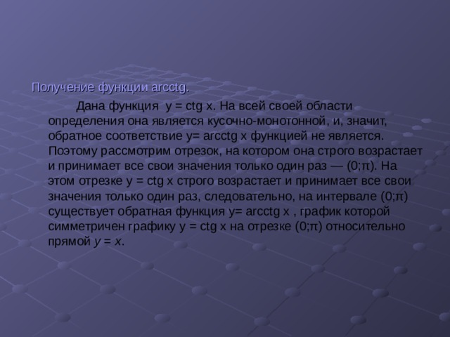 Получение функции arcctg.  Дана функция y = ctg x . На всей своей области определения она является кусочно-монотонной, и, значит, обратное соответствие y= arcctg x функцией не является. Поэтому рассмотрим отрезок, на котором она строго возрастает и принимает все свои значения только один раз — (0;π). На этом отрезке y = ctg x строго возрастает и принимает все свои значения только один раз, следовательно, на интервале (0;π) существует обратная функция y= arcctg x , график которой симметричен графику y = ctg x на отрезке (0;π) относительно прямой y = x . 