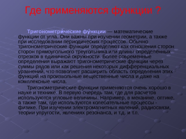 Где применяются функции ?    Тригонометри́ческие фу́нкции — математические функции от угла. Они важны при изучении геометрии, а также при исследовании периодических процессов. Обычно тригонометрические функции определяют как отношения сторон сторон прямоугольного треугольника или длины определённых отрезков в единичной окружности. Более современные определения выражают тригонометрические функции через суммы рядов или как решения некоторых дифференциальных уравнений, что позволяет расширить область определения этих функций на произвольные вещественные числа и даже на комплексные числа.  Тригонометрические функции применяются очень хорошо в науке и технике. В первую очередь там, где для расчетов используются угловые величины. Например, в механике, оптике, а также там, где используются колебательные процессы - физике. При изучении электромагнитных явлений, радиосвязи, теории упругости, явлениях резонанса, и т.д. и т.п. 