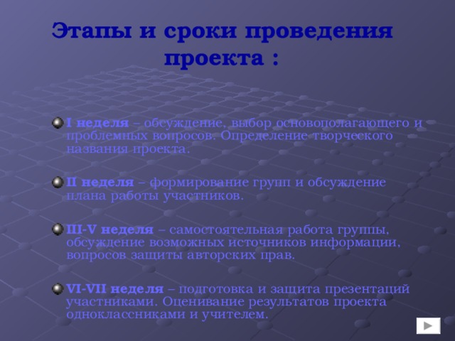 Этапы и сроки проведения проекта : I неделя – обсуждение, выбор основополагающего и проблемных вопросов. Определение творческого названия проекта.  II неделя – формирование групп и обсуждение плана работы участников.  III - V  неделя – самостоятельная работа группы, обсуждение возможных источников информации, вопросов защиты авторских прав.  VI-VII неделя – подготовка и защита презентаций участниками. Оценивание результатов проекта  одноклассниками и учителем. 