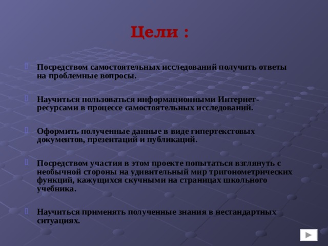 Цели : Посредством самостоятельных исследований получить ответы на проблемные вопросы.   Научиться пользоваться информационными Интернет-ресурсами в процессе самостоятельных исследований.  Оформить полученные данные в виде гипертекстовых документов, презентаций и публикаций.  Посредством участия в этом проекте попытаться взглянуть с необычной стороны на удивительный мир тригонометрических функций, кажущихся скучными на страницах школьного учебника.  Научиться применять полученные знания в нестандартных ситуациях. 