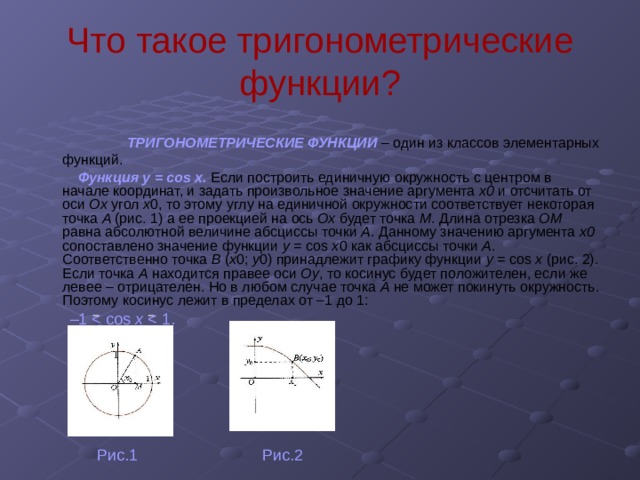 Что такое тригонометрические функции?  ТРИГОНОМЕТРИЧЕСКИЕ ФУНКЦИИ  – один из классов элементарных функций.  Функция у = cos х.  Если построить единичную окружность с центром в начале координат, и задать произвольное значение аргумента x0 и отсчитать от оси Ox угол x 0,  то этому углу на единичной окружности соответствует некоторая точка A (рис. 1)  а ее проекцией на ось Ох будет точка М .  Длина отрезка ОМ равна абсолютной величине абсциссы точки A . Данному значению аргумента x0 сопоставлено значение функции y = cos x 0  как абсциссы точки А .  Соответственно точка В ( x 0; у 0)  принадлежит графику функции у = cos х (рис. 2).  Если точка А находится правее оси Оу ,  то  косинус будет положителен, если же левее – отрицателен. Но в любом случае точка А не может покинуть окружность. Поэтому косинус лежит в пределах от –1 до 1:   – 1 x   Рис.1 Рис.2 