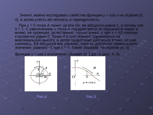  Значит, можно исследовать свойства функции y = cos х на отрезке [0, п ] , а затем учесть ее четность и периодичность.  При х = 0 точка А лежит на оси Ох ,  ее абсцисса равна 1, а потому cos 0 = 1. С увеличением х точка А передвигается по окружности вверх и влево, ее проекция, естественно, только влево, и при х = п /2 косинус становится равен 0. Точка A в этот момент поднимается на максимальную высоту, а затем продолжает двигаться влево, но уже снижаясь. Ее абсцисса все убывает, пока не достигнет наименьшего значения, равного –1 при х = п . Таким образом, на отрезке [0, п] функция у = cos х монотонно убывает от 1 до –1 (рис. 4, 5).   Рис.4 Рис.5 