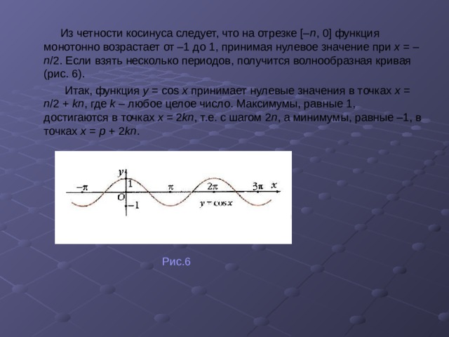  Из четности косинуса следует, что на отрезке [– п , 0] функция монотонно возрастает от –1 до 1, принимая нулевое значение при х = – п /2. Если взять несколько периодов, получится волнообразная кривая (рис. 6).  Итак, функция y = cos x принимает нулевые значения в точках х = п /2 + kп ,  где k – любое целое число. Максимумы, равные 1, достигаются в точках х = 2 kп , т.е. с шагом 2 п , а минимумы, равные –1, в точках х = p + 2 kп .   Рис.6 