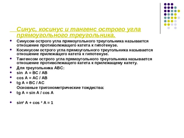  Синус, косинус и тангенс острого угла прямоугольного треугольника. Синусом острого угла прямоугольного треугольника называется отношение противолежащего катета к гипотенузе. Косинусом острого угла прямоугольного треугольника называется отношение прилежащего катета к гипотенузе. Тангенсом острого угла прямоугольного треугольника называется отношение противолежащего катета к прилежащему катету. Для треугольника ABC : sin А = BC / AB cos А = AC / AB tg А = BC / A С  Основные тригонометрические тождества: tg А = sin А / cos A  sin ²  А + cos ²  А = 1 