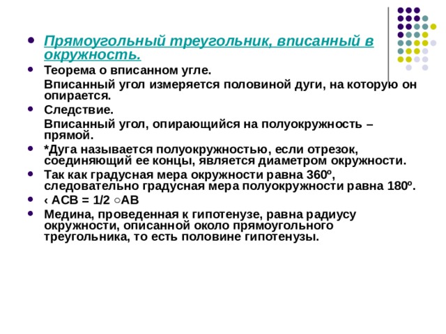 Прямоугольный треугольник, вписанный в окружность. Теорема о вписанном угле.  Вписанный угол измеряется половиной дуги, на которую он опирается. Следствие.  Вписанный угол, опирающийся на полуокружность – прямой. *Дуга называется полуокружностью, если отрезок, соединяющий ее концы, является диаметром окружности. Так как градусная мера окружности равна 360º, следовательно градусная мера полуокружности равна 180º. ‹ А CB = 1 / 2 ○А B  Медина, проведенная к гипотенузе, равна радиусу окружности, описанной около прямоугольного треугольника, то есть половине гипотенузы. 