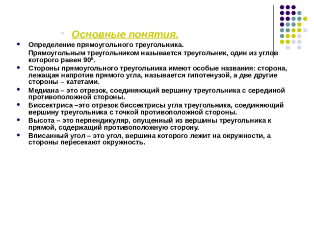   Основные понятия.  Основные понятия.  Основные понятия.  Основные понятия. Основные понятия. Определение прямоугольного треугольника.  Прямоугольным треугольником называется треугольник, один из углов которого равен 90º. Стороны прямоугольного треугольника имеют особые названия: сторона, лежащая напротив прямого угла, называется гипотенузой, а две другие стороны – катетами. Медиана – это отрезок, соединяющий вершину треугольника с серединой противоположной стороны. Биссектриса –это отрезок биссектрисы угла треугольника, соединяющий вершину треугольника с точкой противоположной стороны. Высота – это перпендикуляр, опущенный из вершины треугольника к прямой, содержащий противоположную сторону. Вписанный угол – это угол, вершина которого лежит на окружности, а стороны пересекают окружность. 