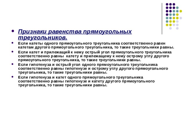   Признаки равенства прямоугольных треугольников. Если катеты одного прямоугольного треугольника соответственно равен катетам другого прямоугольного треугольника, то такие треугольники равны. Если катет и прилежащий к нему острый угол прямоугольного треугольника соответственно равны катету и прилежащему к нему острому углу другого прямоугольного треугольника, то такие треугольники равны. Если гипотенуза и острый угол одного прямоугольного треугольника соответственно равны гипотенузе и острому углу другого прямоугольного треугольника, то такие треугольники равны. Если гипотенуза и катет одного прямоугольного треугольника соответственно равны гипотенузе и катету другого прямоугольного треугольника, то такие треугольники равны. 