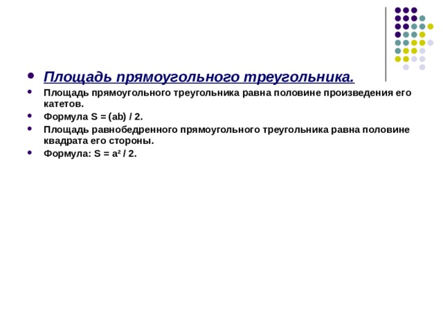 Площадь прямоугольного треугольника. Площадь прямоугольного треугольника равна половине произведения его катетов. Формула S  = ( ab ) / 2 . Площадь равнобедренного прямоугольного треугольника равна половине квадрата его стороны. Формула: S  =  a ² / 2. 