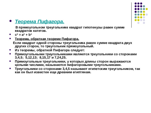 Теорема Пифагора.  В прямоугольном треугольнике квадрат гипотенузы равен сумме квадратов катетов. с² = а² + b ² Теорема, обратная теореме Пифагора.  Если квадрат одной стороны треугольника равен сумме квадрата двух других сторон, то треугольник прямоугольный. Из теоремы, обратной Пифагора следует: Прямоугольными треугольниками являются треугольники со сторонами 3,4,5; 5,12,13; 8,15,17 и 7,24,25. Прямоугольные треугольники, у которых длины сторон выражаются целыми числами, называются пифагоровыми треугольниками. Треугольники со сторонами 3,4,5 называют египетским треугольником, так как он был известен еще древним египтянам. 