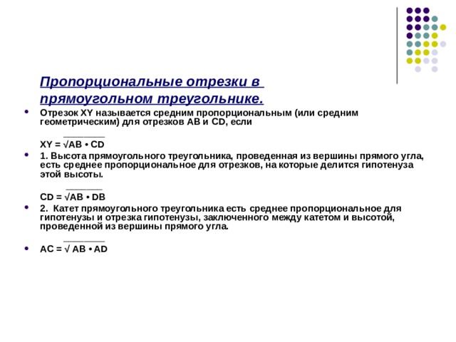   Пропорциональные отрезки в  прямоугольном треугольнике. Отрезок XY называется средним пропорциональным (или средним геометрическим) для отрезков АВ и CD , если    ________  XY = √ AB • CD 1. Высота прямоугольного треугольника, проведенная из вершины прямого угла, есть среднее пропорциональное для отрезков, на которые делится гипотенуза этой высоты.     _______  CD = √ AB • DB 2. Катет прямоугольного треугольника есть среднее пропорциональное для гипотенузы и отрезка гипотенузы, заключенного между катетом и высотой, проведенной из вершины прямого угла.   ________ AC = √ AB • AD 