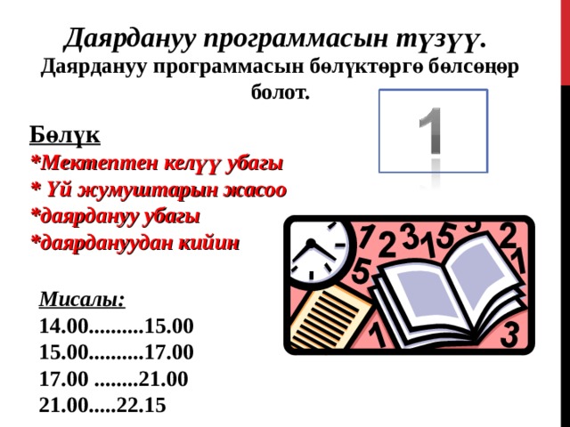 Даярдануу программасын түзүү. Даярдануу программасын бөлүктөргө бөлсөңөр болот. Бөлүк *Мектептен келүү убагы * Үй жумуштарын жасоо *даярдануу убагы *даярдануудан кийин  Мисалы: 1 4 .00.......... 15 . 00 15.00..........17.00 17.00 ........21.00 21.00.....22.15  