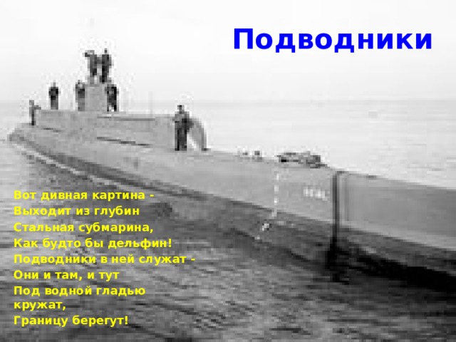 Подводники Вот дивная картина - Выходит из глубин Стальная субмарина, Как будто бы дельфин! Подводники в ней служат - Они и там, и тут Под водной гладью кружат, Границу берегут! 