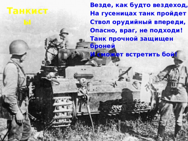 Везде, как будто вездеход, На гусеницах танк пройдет Ствол орудийный впереди, Опасно, враг, не подходи! Танк прочной защищен броней И сможет встретить бой! Танкисты 