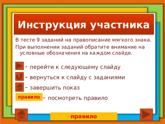Инструкция участника В тесте 9 заданий на правописание мягкого знака. При выполнении заданий обратите внимание на условные обозначения на каждом слайде. - перейти к следующему слайду - вернуться к слайду с заданиями - завершить показ - посмотреть правило правило правило  