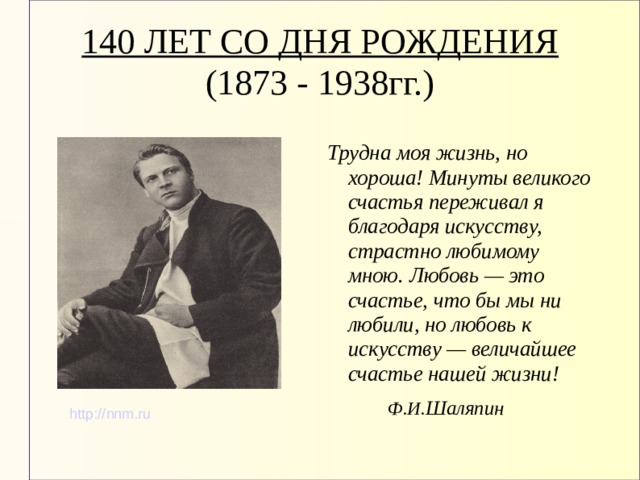 140 ЛЕТ СО ДНЯ РОЖДЕНИЯ  (1873 - 1938гг.)   Трудна моя жизнь, но хороша! Минуты великого счастья переживал я благодаря искусству, страстно любимому мною. Любовь — это счастье, что бы мы ни любили, но любовь к искусству — величайшее счастье нашей жизни!  Ф.И. Шаляпин http://nnm.ru 