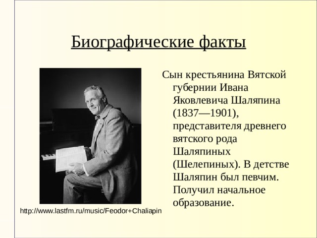 Биографические факты Сын крестьянина Вятской губернии Ивана Яковлевича Шаляпина (1837—1901), представителя древнего вятского рода Шаляпиных (Шелепиных). В детстве Шаляпин был певчим. Получил начальное образование. http://www.lastfm.ru/music/Feodor+Chaliapin 