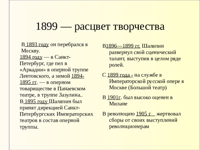 1899 — расцвет творчества  В 1893 году он перебрался в  Москву. 1894 году — в Санкт-Петербург, где пел в «Аркадии» в оперной труппе Лентовского, а зимой 1894-1895 гг . — в оперном товариществе в Панаевском театре, в труппе Зазулина.. В 1896—1899 гг. Шаляпин развернул свой сценический талант, выступив в целом ряде ролей. С 1899 года - на службе в Императорской русской опере в Москве (Большой театр) В 1901г . был высоко оценен в Милане В революцию 1905 г жертвовал сборы от своих выступлений революционерам В 1895 году Шаляпин был принят дирекцией Санкт-Петербургских Императорских театров в состав оперной труппы. 