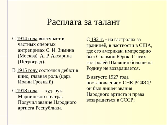 Расплата за талант С 1914 года выступает в частных оперных антрепризах С. И. Зимина (Москва), А. Р. Аксарина (Петроград). В 1915 году состоялся дебют в кино, главная роль (царь Иоанн Грозный) С 1918 года — худ. рук. Мариинского театра. Получил звание Народного артиста Республики. С 1921г. - на гастролях за границей, в частности в США, где его американ. импресарио был Соломон Юрок. С этих гастролей Шаляпин больше на Родину не возвращается. В августе 1927 года постановлением СНК РСФСР он был лишён звания Народного артиста и права возвращаться в СССР; 