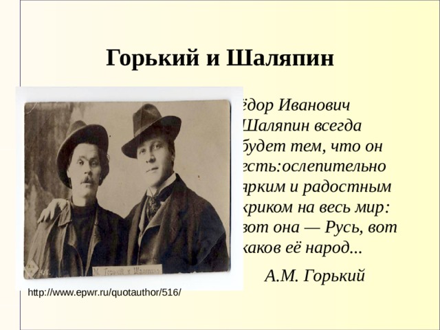 Горький и Шаляпин Фёдор Иванович Шаляпин всегда будет тем, что он есть:ослепительно ярким и радостным криком на весь мир: вот она — Русь, вот каков её народ...  А.М. Горький http://www.epwr.ru/quotauthor/516/ 