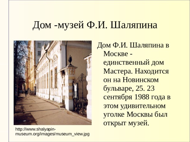 Дом -музей Ф.И. Шаляпина Дом Ф.И. Шаляпина в Москве - единственный дом Мастера. Находится он на Новинском бульваре, 25. 23 сентября 1988 года в этом удивительном уголке Москвы был открыт музей. http://www.shalyapin-museum.org/images/museum_view.jpg 