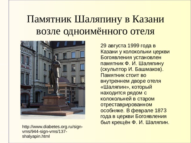 Памятник Шаляпину в Казани возле одноимённого отеля 29 августа 1999 года в Казани у колокольни церкви Богоявления установлен памятник Ф. И. Шаляпину (скульптор И. Башмаков). Памятник стоит во внутреннем дворе отеля «Шаляпин», который находится рядом с колокольней в старом отреставрированном особняке. В феврале 1873 года в церкви Богоявления был крещён Ф. И. Шаляпин. http://www.diabetes.org.ru/sign-vms/944-sign-vms/137-shalyapin.html 