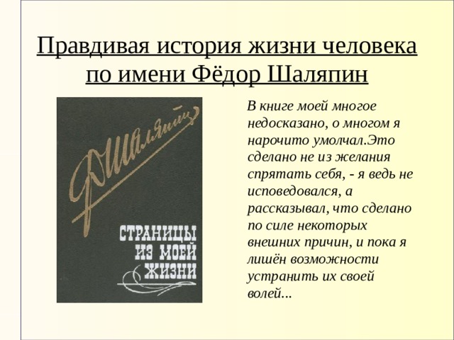Правдивая история жизни человека по имени Фёдор Шаляпин  В книге моей многое недосказано, о многом я нарочито умолчал.Это сделано не из желания спрятать себя, - я ведь не исповедовался, а рассказывал, что сделано по силе некоторых внешних причин, и пока я лишён возможности устранить их своей волей... 