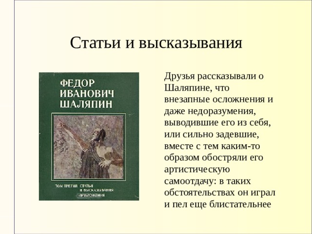 Статьи и высказывания Друзья рассказывали о Шаляпине, что внезапные осложнения и даже недоразумения, выводившие его из себя, или сильно задевшие, вместе с тем каким-то образом обостряли его артистическую самоотдачу: в таких обстоятельствах он играл и пел еще блистательнее 