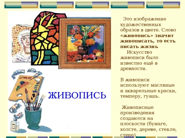  Это изображение художественных образов в цвете. Слово «живопись» значит живописать, то есть писать жизнь Искусство живописи было известно ещё в древности. В живописи используют масляные и акварельные краски, темперу, гуашь.  Живописные произведения создаются на плоскости (бумаге, холсте, дереве, стекле, стене). ЖИВОПИСЬ 