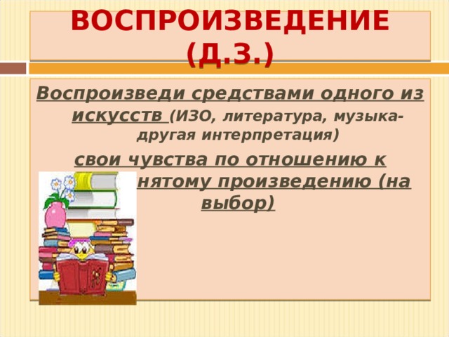 ВОСПРОИЗВЕДЕНИЕ (Д.З.) Воспроизведи средствами одного из искусств (ИЗО, литература, музыка-другая интерпретация) свои чувства по отношению к воспринятому произведению (на выбор)  
