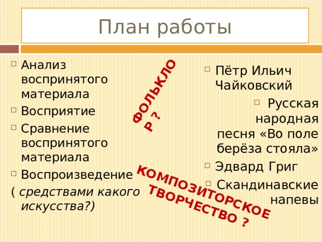 ФОЛЬКЛОР ? КОМПОЗИТОРСКОЕ  ТВОРЧЕСТВО ? План работы Анализ воспринятого материала Восприятие Сравнение воспринятого материала Воспроизведение ( средствами какого искусства?) Пётр Ильич Чайковский Русская народная песня «Во поле берёза стояла» Эдвард Григ Скандинавские напевы  