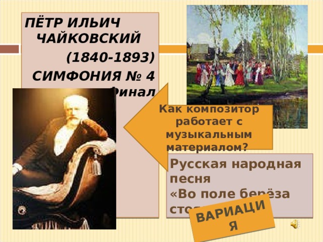 ВАРИАЦИЯ ПЁТР ИЛЬИЧ ЧАЙКОВСКИЙ  (1840-1893) СИМФОНИЯ № 4 Финал  Как композитор работает с музыкальным материалом? Русская народная песня «Во поле берёза стояла» 