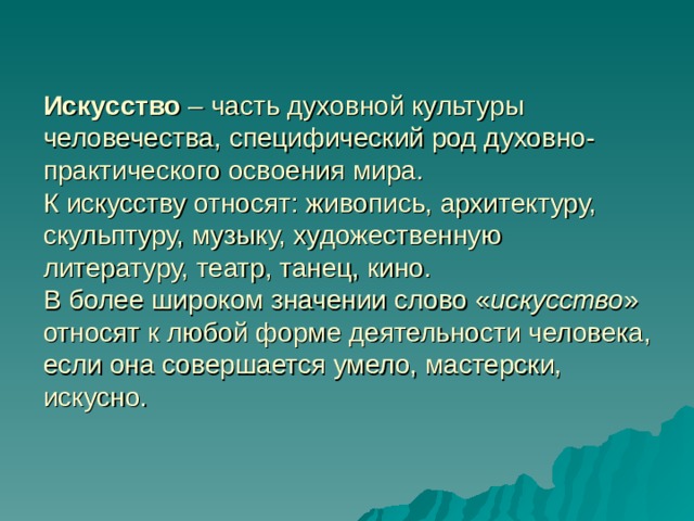 Искусство – часть духовной культуры человечества, специфический род духовно-практического освоения мира.  К искусству относят: живопись, архитектуру, скульптуру, музыку, художественную литературу, театр, танец, кино.  В более широком значении слово « искусство » относят к любой форме деятельности человека, если она совершается умело, мастерски, искусно. 