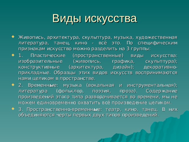 Виды искусства Живопись, архитектура, скульптура, музыка, художественная литература, танец, кино - всё это. По специфическим признакам искусство можно разделить на 3 группы: 1. Пластические (пространственные) виды искусства: изобразительные (живопись, графика, скульптура); конструктивные (архитектура, дизайн); декоративно-прикладные. Образцы этих видов искусств воспринимаются нами целиком в пространстве. 2. Временн ы е: музыка (вокальная и инструментальная); литература (фольклор, поэзия, проза). Содержание произведений этого типа разворачивается во времени, мы не можем единовременно охватить всё произведение целиком. 3. Пространственно-временн ы е: театр, кино, танец. В них объединяются черты первых двух типов произведений.  