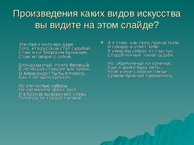 Произведения каких видов искусства вы видите на этом слайде? А я стою, как пред причастьем,  И говорю в ответ тебе:  Я умер бы сейчас от счастья,  Сподобленный такой судьбе.   Но, обреченный на гоненье,  Еще я долго буду петь...  Чтоб и мое степное пенье  Сумело бронзой прозвенеть.   Мечтая о могучем даре  Того, кто русской стал судьбой,  Стою я на Тверском бульваре,  Стою и говорю с собой.   Блондинистый, почти белесый,  В легендах ставший как туман,  О Александр! Ты был повеса,  Как я сегодня хулиган.   Но эти милые забавы  Не затемнили образ твой,  И в бронзе выкованной славы  Трясешь ты гордой головой. 