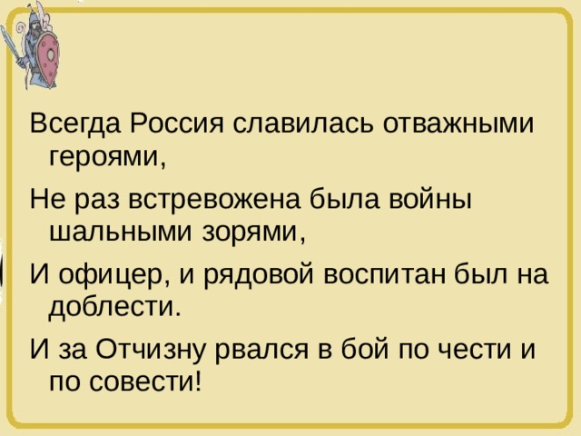 Всегда Россия славилась отважными героями, Не раз встревожена была войны шальными зорями, И офицер, и рядовой воспитан был на доблести. И за Отчизну рвался в бой по чести и по совести! 