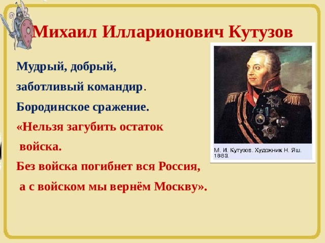 Михаил Илларионович Кутузов Мудрый, добрый, заботливый командир . Бородинское сражение. «Нельзя загубить остаток  войска. Без войска погибнет вся Россия,  а с войском мы вернём Москву ». 