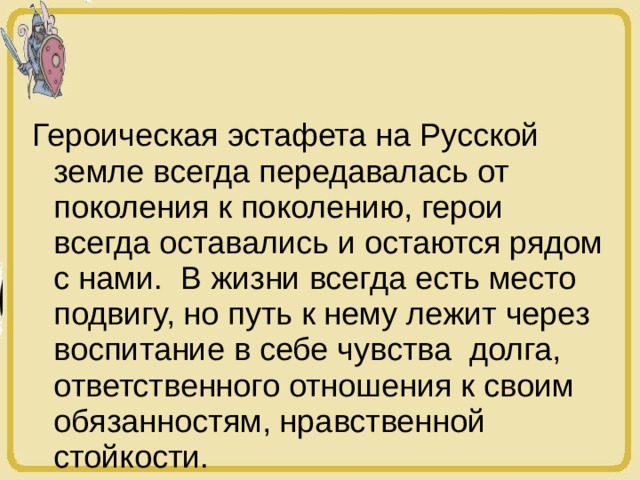 Героическая эстафета на Русской земле всегда передавалась от поколения к поколению, герои всегда оставались и остаются рядом с нами. В жизни всегда есть место подвигу, но путь к нему лежит через воспитание в себе чувства долга, ответственного отношения к своим обязанностям, нравственной стойкости. 