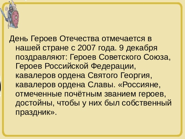 День Героев Отечества отмечается в нашей стране с 2007 года. 9 декабря поздравляют: Героев Советского Союза, Героев Российской Федерации, кавалеров ордена Святого Георгия, кавалеров ордена Славы. «Россияне, отмеченные почётным званием героев, достойны, чтобы у них был собственный праздник». 
