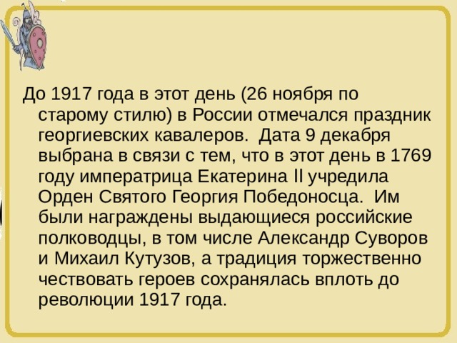До 1917 года в этот день (26 ноября по старому стилю) в России отмечался праздник георгиевских кавалеров. Дата 9 декабря выбрана в связи с тем, что в этот день в 1769 году императрица Екатерина ӀӀ учредила Орден Святого Георгия Победоносца. Им были награждены выдающиеся российские полководцы, в том числе Александр Суворов и Михаил Кутузов, а традиция торжественно чествовать героев сохранялась вплоть до революции 1917 года. 