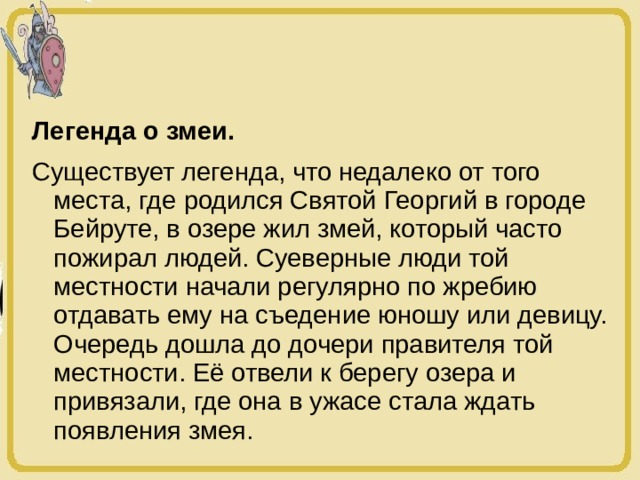 Легенда о змеи. Существует легенда, что недалеко от того места, где родился Святой Георгий в городе Бейруте, в озере жил змей, который часто пожирал людей. Суеверные люди той местности начали регулярно по жребию отдавать ему на съедение юношу или девицу. Очередь дошла до дочери правителя той местности. Её отвели к берегу озера и привязали, где она в ужасе стала ждать появления змея. 