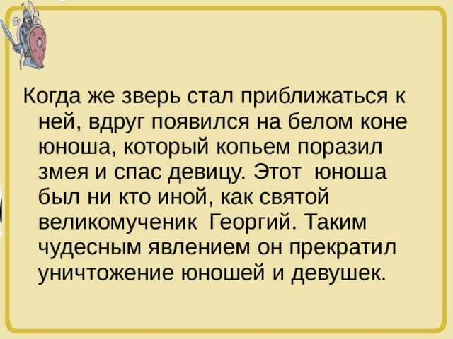 Когда же зверь стал приближаться к ней, вдруг появился на белом коне юноша, который копьем поразил змея и спас девицу. Этот юноша был ни кто иной, как святой великомученик Георгий. Таким чудесным явлением он прекратил уничтожение юношей и девушек. 