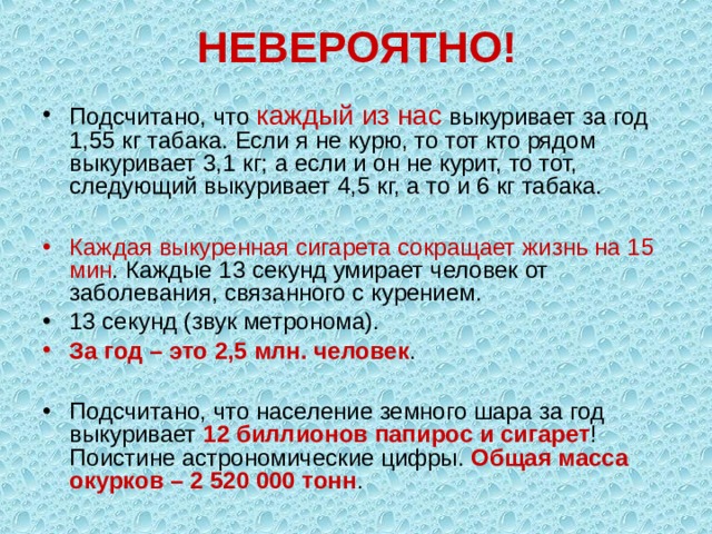 НЕВЕРОЯТНО! Подсчитано, что каждый из нас выкуривает за год 1,55 кг табака. Если я не курю, то тот кто рядом выкуривает 3,1 кг; а если и он не курит, то тот, следующий выкуривает 4,5 кг, а то и 6 кг табака.  Каждая выкуренная сигарета сокращает жизнь на 15 мин . Каждые 13 секунд умирает человек от заболевания, связанного с курением. 13 секунд (звук метронома). За год – это 2,5 млн. человек .  Подсчитано, что население земного шара за год выкуривает 12 биллионов папирос и сигарет ! Поистине астрономические цифры. Общая масса окурков – 2 520 000 тонн . 