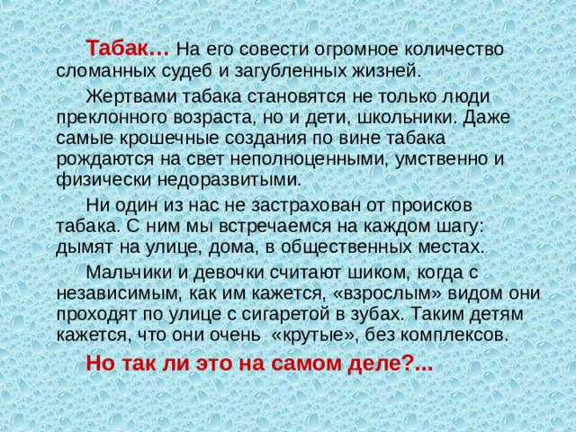 Табак… На его совести огромное количество сломанных судеб и загубленных жизней. Жертвами табака становятся не только люди преклонного возраста, но и дети, школьники. Даже самые крошечные создания по вине табака рождаются на свет неполноценными, умственно и физически недоразвитыми. Ни один из нас не застрахован от происков табака. С ним мы встречаемся на каждом шагу: дымят на улице, дома, в общественных местах. Мальчики и девочки считают шиком, когда с независимым, как им кажется, «взрослым» видом они проходят по улице с сигаретой в зубах. Таким детям кажется, что они очень «крутые», без комплексов. Но так ли это на самом деле?... 
