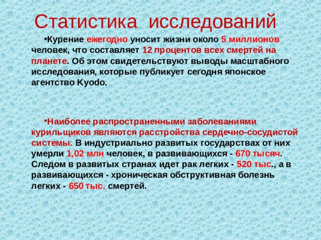 Статистика исследований Курение ежегодно уносит жизни около 5 миллионов человек, что составляет 12 процентов всех смертей на планете . Об этом свидетельствуют выводы масштабного исследования, которые публикует сегодня японское агентство Kyodo.   Наиболее распространенными заболеваниями курильщиков являются расстройства сердечно-сосудистой системы. В индустриально развитых государствах от них умерли 1,02 млн человек, в развивающихся - 670 тысяч . Следом в развитых странах идет рак легких - 520 тыс ., а в развивающихся - хроническая обструктивная болезнь легких - 650 тыс. смертей.  